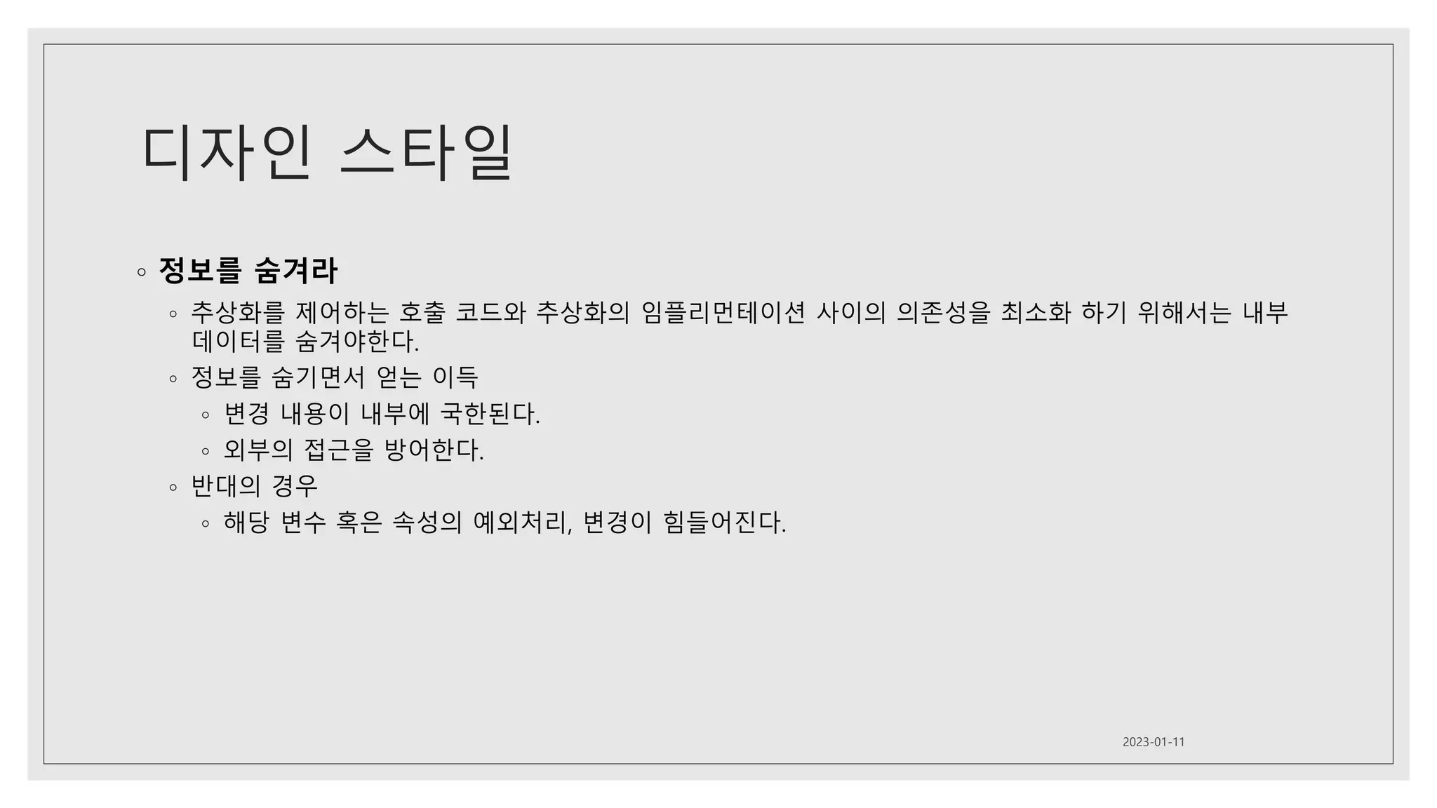 디자인 스타일
◦ 정보를 숨겨라
◦ 추상화를 제어하는 호출 코드와 추상화의 임플리먼테이션 사이의 의존성을 최소화 하기 위해서는 내부
데이터를 숨겨야한다.
◦ 정보를 숨기면서 얻는 이득
◦ 변경 내용이 내부에 국한된다.
◦ 외부의 접근을 방어한다.
◦ 반대의 경우
◦ 해당 변수 혹은 속성의 예외처리, 변경이 힘들어진다.
2023-01-11
 