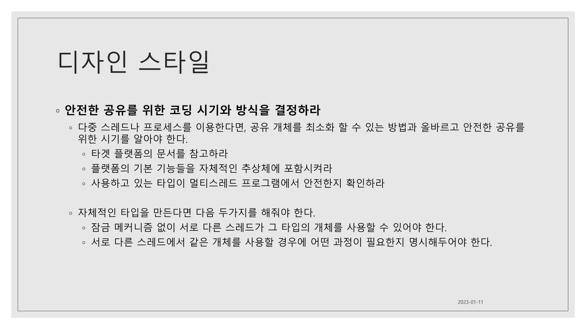 디자인 스타일
◦ 안전한 공유를 위한 코딩 시기와 방식을 결정하라
◦ 다중 스레드나 프로세스를 이용한다면, 공유 개체를 최소화 할 수 있는 방법과 올바르고 안전한 공유를
위한 시기를 알아야 한다.
◦ 타겟 플랫폼의 문서를 참고하라
◦ 플랫폼의 기본 기능들을 자체적인 추상체에 포함시켜라
◦ 사용하고 있는 타입이 멀티스레드 프로그램에서 안전한지 확인하라
◦ 자체적인 타입을 만든다면 다음 두가지를 해줘야 한다.
◦ 잠금 메커니즘 없이 서로 다른 스레드가 그 타입의 개체를 사용할 수 있어야 한다.
◦ 서로 다른 스레드에서 같은 개체를 사용할 경우에 어떤 과정이 필요한지 명시해두어야 한다.
2023-01-11
 