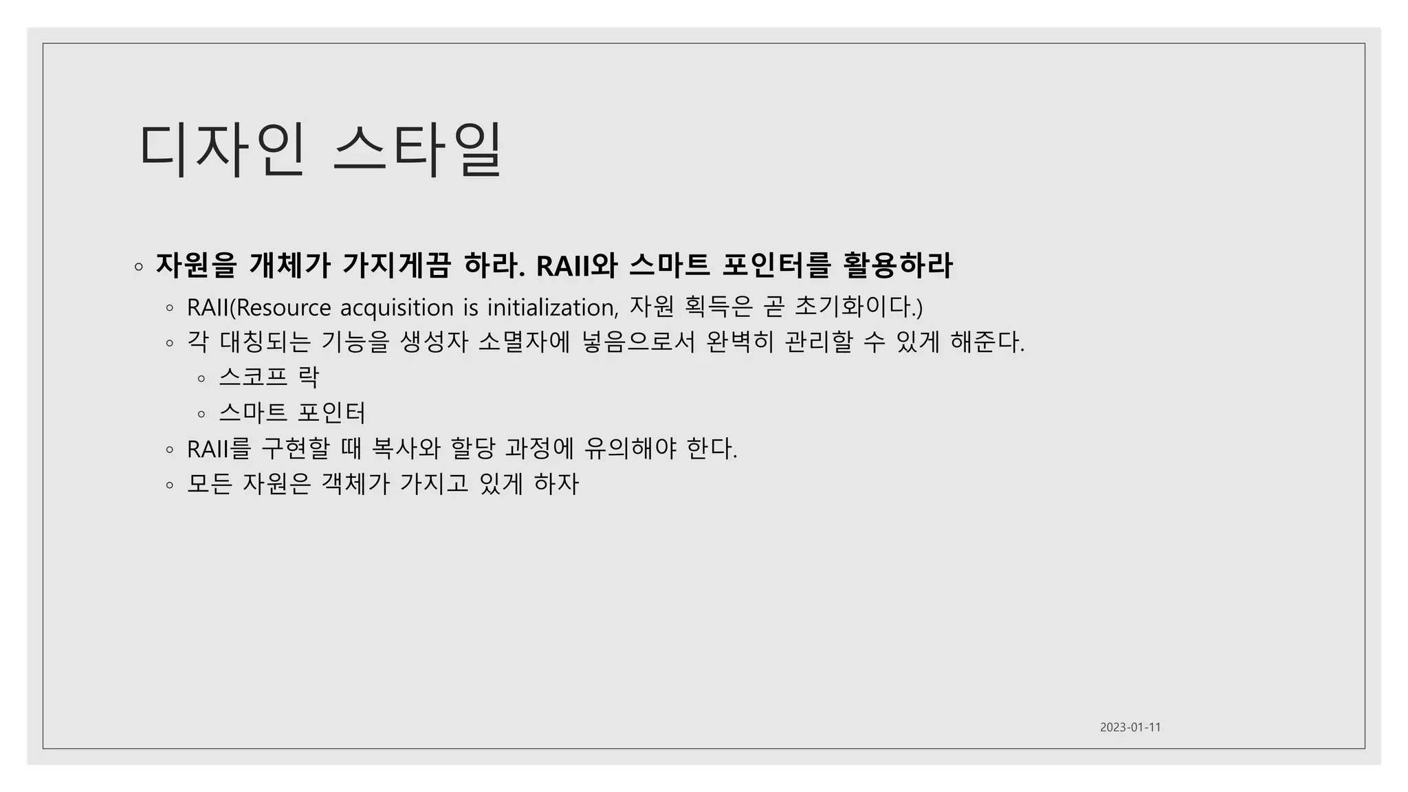 디자인 스타일
◦ 자원을 개체가 가지게끔 하라. RAII와 스마트 포인터를 활용하라
◦ RAII(Resource acquisition is initialization, 자원 획득은 곧 초기화이다.)
◦ 각 대칭되는 기능을 생성자 소멸자에 넣음으로서 완벽히 관리할 수 있게 해준다.
◦ 스코프 락
◦ 스마트 포인터
◦ RAII를 구현할 때 복사와 할당 과정에 유의해야 한다.
◦ 모든 자원은 객체가 가지고 있게 하자
2023-01-11
 