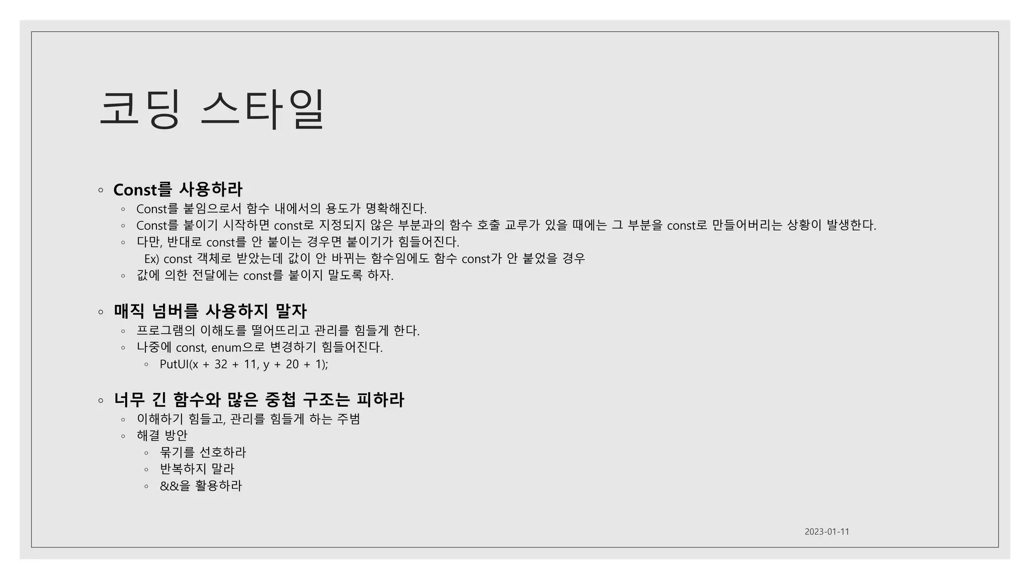 코딩 스타일
◦ Const를 사용하라
◦ Const를 붙임으로서 함수 내에서의 용도가 명확해진다.
◦ Const를 붙이기 시작하면 const로 지정되지 않은 부분과의 함수 호출 교루가 있을 때에는 그 부분을 const로 만들어버리는 상황이 발생한다.
◦ 다만, 반대로 const를 안 붙이는 경우면 붙이기가 힘들어진다.
Ex) const 객체로 받았는데 값이 안 바뀌는 함수임에도 함수 const가 안 붙었을 경우
◦ 값에 의한 전달에는 const를 붙이지 말도록 하자.
◦ 매직 넘버를 사용하지 말자
◦ 프로그램의 이해도를 떨어뜨리고 관리를 힘들게 한다.
◦ 나중에 const, enum으로 변경하기 힘들어진다.
◦ PutUI(x + 32 + 11, y + 20 + 1);
◦ 너무 긴 함수와 많은 중첩 구조는 피하라
◦ 이해하기 힘들고, 관리를 힘들게 하는 주범
◦ 해결 방안
◦ 묶기를 선호하라
◦ 반복하지 말라
◦ &&을 활용하라
2023-01-11
 