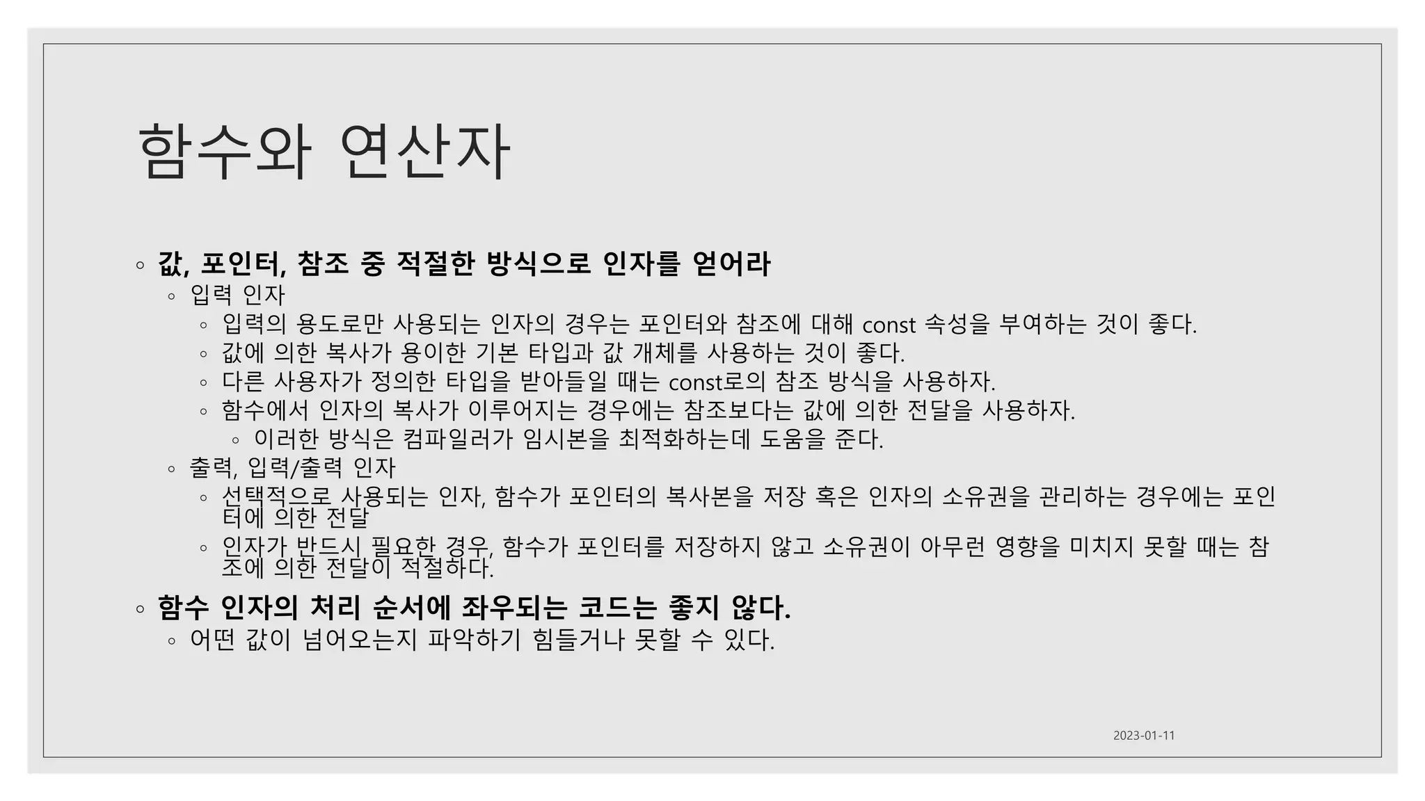 함수와 연산자
◦ 값, 포인터, 참조 중 적절한 방식으로 인자를 얻어라
◦ 입력 인자
◦ 입력의 용도로만 사용되는 인자의 경우는 포인터와 참조에 대해 const 속성을 부여하는 것이 좋다.
◦ 값에 의한 복사가 용이한 기본 타입과 값 개체를 사용하는 것이 좋다.
◦ 다른 사용자가 정의한 타입을 받아들일 때는 const로의 참조 방식을 사용하자.
◦ 함수에서 인자의 복사가 이루어지는 경우에는 참조보다는 값에 의한 전달을 사용하자.
◦ 이러한 방식은 컴파일러가 임시본을 최적화하는데 도움을 준다.
◦ 출력, 입력/출력 인자
◦ 선택적으로 사용되는 인자, 함수가 포인터의 복사본을 저장 혹은 인자의 소유권을 관리하는 경우에는 포인
터에 의한 전달
◦ 인자가 반드시 필요한 경우, 함수가 포인터를 저장하지 않고 소유권이 아무런 영향을 미치지 못할 때는 참
조에 의한 전달이 적절하다.
◦ 함수 인자의 처리 순서에 좌우되는 코드는 좋지 않다.
◦ 어떤 값이 넘어오는지 파악하기 힘들거나 못할 수 있다.
2023-01-11
 