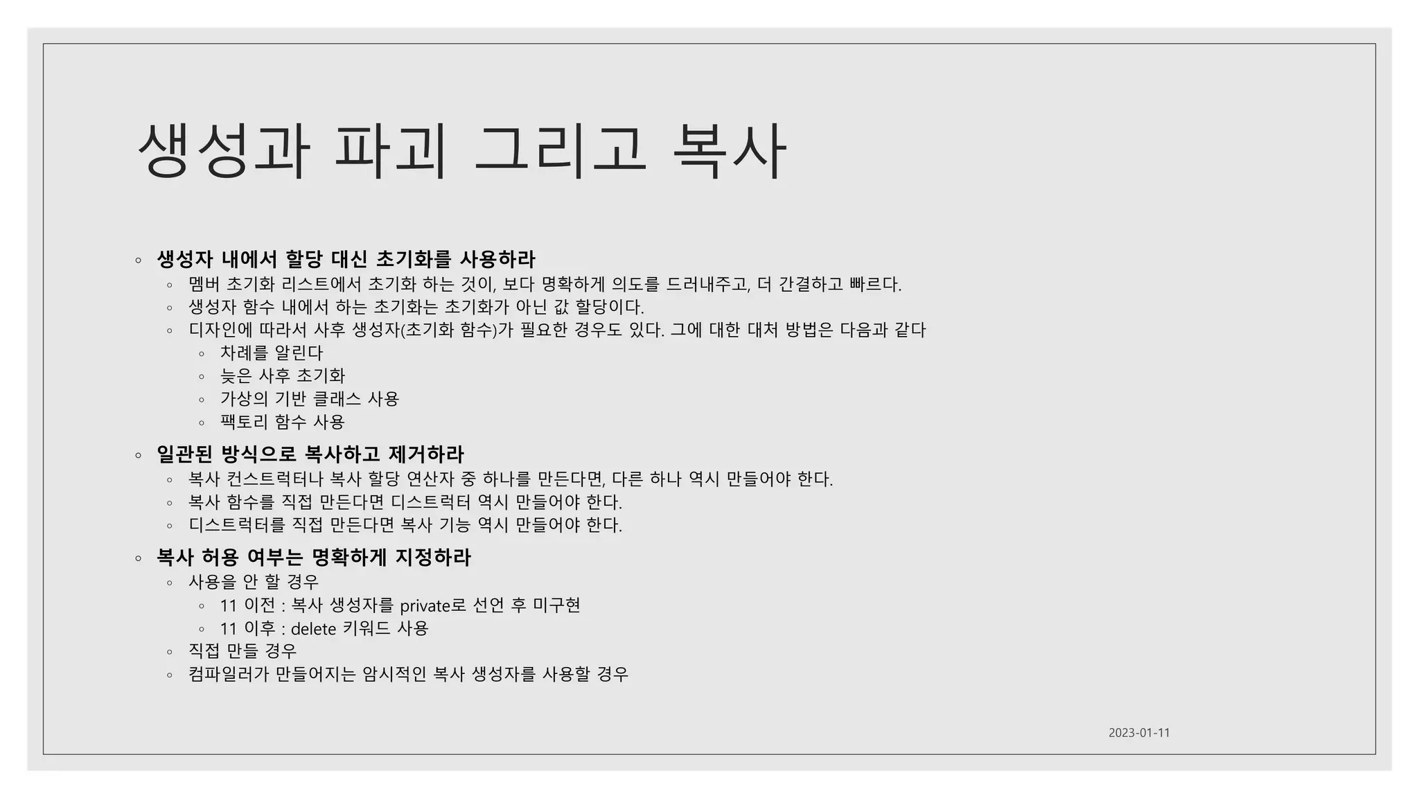 생성과 파괴 그리고 복사
◦ 생성자 내에서 할당 대신 초기화를 사용하라
◦ 멤버 초기화 리스트에서 초기화 하는 것이, 보다 명확하게 의도를 드러내주고, 더 간결하고 빠르다.
◦ 생성자 함수 내에서 하는 초기화는 초기화가 아닌 값 할당이다.
◦ 디자인에 따라서 사후 생성자(초기화 함수)가 필요한 경우도 있다. 그에 대한 대처 방법은 다음과 같다
◦ 차례를 알린다
◦ 늦은 사후 초기화
◦ 가상의 기반 클래스 사용
◦ 팩토리 함수 사용
◦ 일관된 방식으로 복사하고 제거하라
◦ 복사 컨스트럭터나 복사 할당 연산자 중 하나를 만든다면, 다른 하나 역시 만들어야 한다.
◦ 복사 함수를 직접 만든다면 디스트럭터 역시 만들어야 한다.
◦ 디스트럭터를 직접 만든다면 복사 기능 역시 만들어야 한다.
◦ 복사 허용 여부는 명확하게 지정하라
◦ 사용을 안 할 경우
◦ 11 이전 : 복사 생성자를 private로 선언 후 미구현
◦ 11 이후 : delete 키워드 사용
◦ 직접 만들 경우
◦ 컴파일러가 만들어지는 암시적인 복사 생성자를 사용할 경우
2023-01-11
 