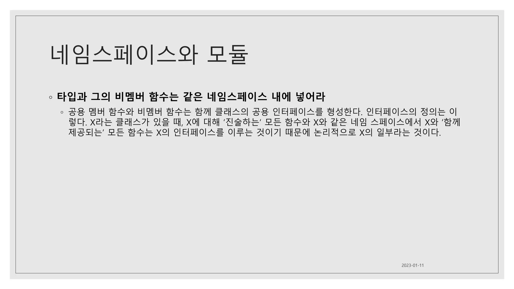 네임스페이스와 모듈
◦ 타입과 그의 비멤버 함수는 같은 네임스페이스 내에 넣어라
◦ 공용 멤버 함수와 비멤버 함수는 함께 클래스의 공용 인터페이스를 형성한다. 인터페이스의 정의는 이
렇다. X라는 클래스가 있을 때, X에 대해 ‘진술하는‘ 모든 함수와 X와 같은 네임 스페이스에서 X와 ‘함께
제공되는’ 모든 함수는 X의 인터페이스를 이루는 것이기 때문에 논리적으로 X의 일부라는 것이다.
2023-01-11
 