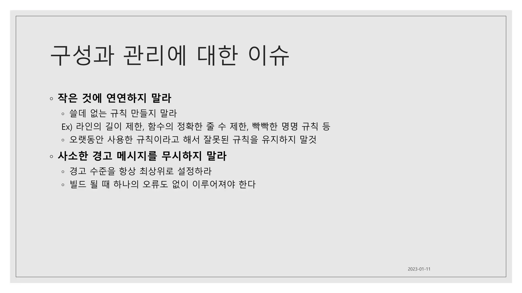 구성과 관리에 대한 이슈
◦ 작은 것에 연연하지 말라
◦ 쓸데 없는 규칙 만들지 말라
Ex) 라인의 길이 제한, 함수의 정확한 줄 수 제한, 빡빡한 명명 규칙 등
◦ 오랫동안 사용한 규칙이라고 해서 잘못된 규칙을 유지하지 말것
◦ 사소한 경고 메시지를 무시하지 말라
◦ 경고 수준을 항상 최상위로 설정하라
◦ 빌드 될 때 하나의 오류도 없이 이루어져야 한다
2023-01-11
 