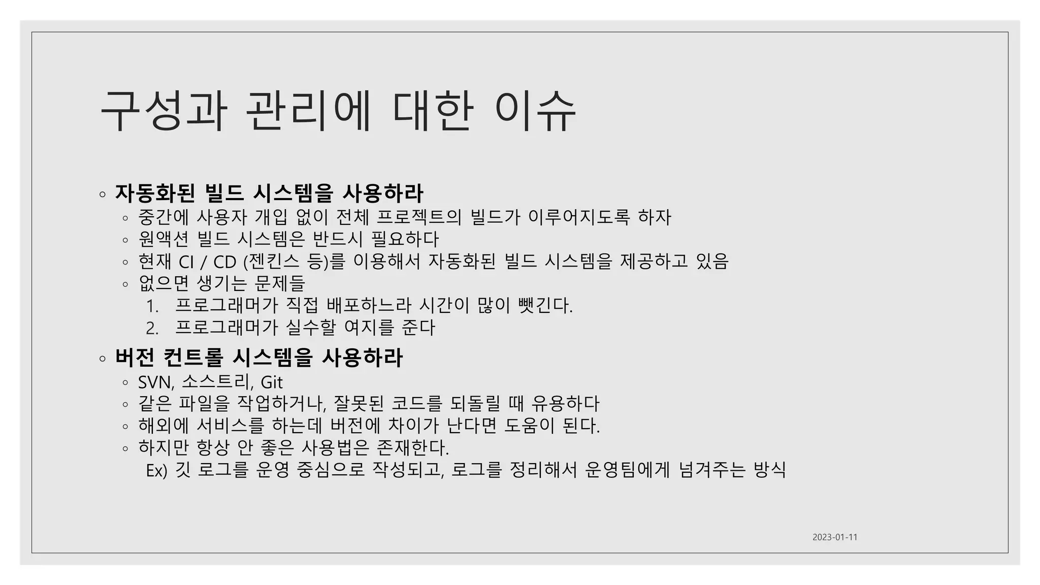구성과 관리에 대한 이슈
◦ 자동화된 빌드 시스템을 사용하라
◦ 중간에 사용자 개입 없이 전체 프로젝트의 빌드가 이루어지도록 하자
◦ 원액션 빌드 시스템은 반드시 필요하다
◦ 현재 CI / CD (젠킨스 등)를 이용해서 자동화된 빌드 시스템을 제공하고 있음
◦ 없으면 생기는 문제들
1. 프로그래머가 직접 배포하느라 시간이 많이 뺏긴다.
2. 프로그래머가 실수할 여지를 준다
◦ 버전 컨트롤 시스템을 사용하라
◦ SVN, 소스트리, Git
◦ 같은 파일을 작업하거나, 잘못된 코드를 되돌릴 때 유용하다
◦ 해외에 서비스를 하는데 버전에 차이가 난다면 도움이 된다.
◦ 하지만 항상 안 좋은 사용법은 존재한다.
Ex) 깃 로그를 운영 중심으로 작성되고, 로그를 정리해서 운영팀에게 넘겨주는 방식
2023-01-11
 