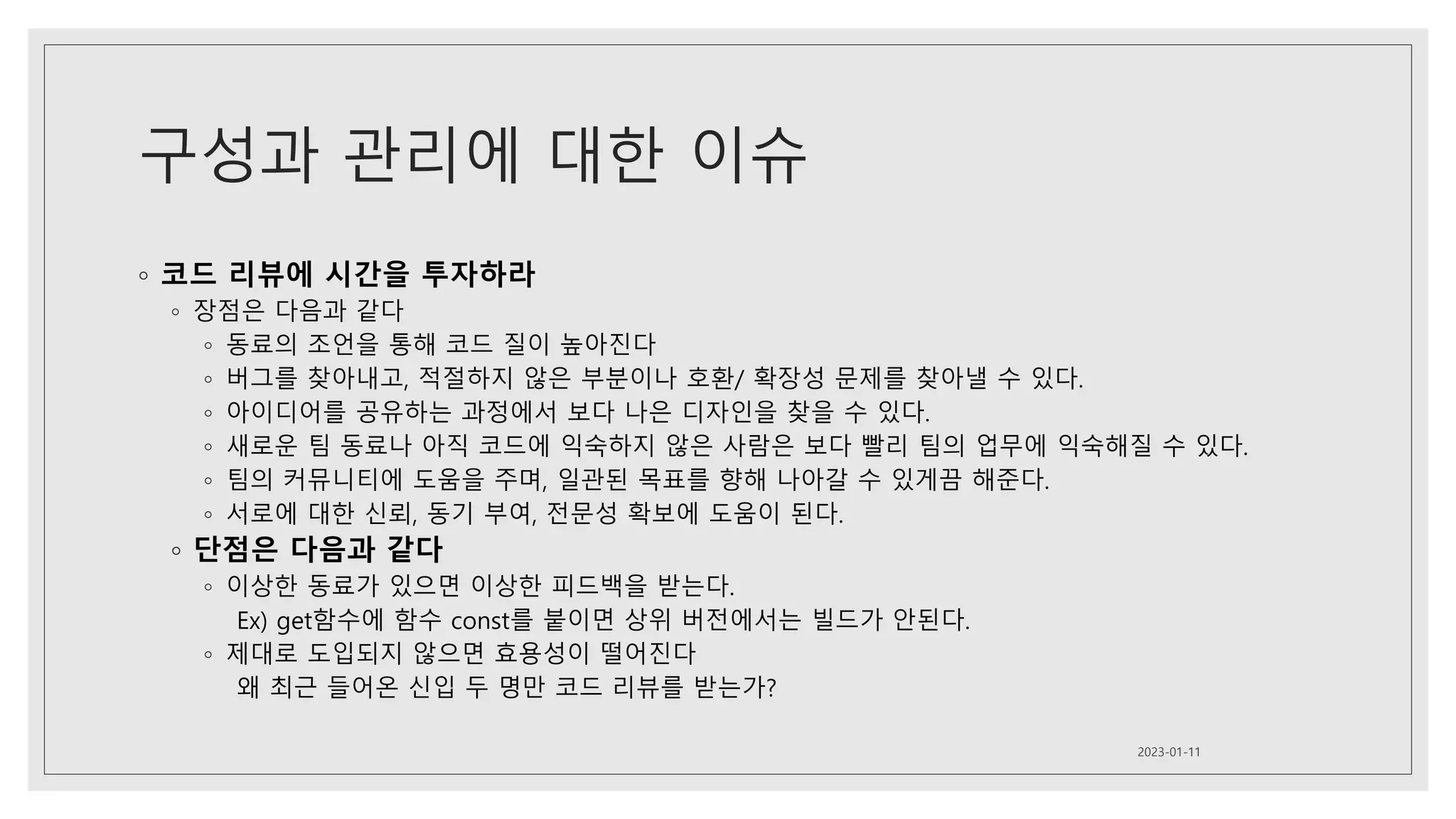 구성과 관리에 대한 이슈
◦ 코드 리뷰에 시간을 투자하라
◦ 장점은 다음과 같다
◦ 동료의 조언을 통해 코드 질이 높아진다
◦ 버그를 찾아내고, 적절하지 않은 부분이나 호환/ 확장성 문제를 찾아낼 수 있다.
◦ 아이디어를 공유하는 과정에서 보다 나은 디자인을 찾을 수 있다.
◦ 새로운 팀 동료나 아직 코드에 익숙하지 않은 사람은 보다 빨리 팀의 업무에 익숙해질 수 있다.
◦ 팀의 커뮤니티에 도움을 주며, 일관된 목표를 향해 나아갈 수 있게끔 해준다.
◦ 서로에 대한 신뢰, 동기 부여, 전문성 확보에 도움이 된다.
◦ 단점은 다음과 같다
◦ 이상한 동료가 있으면 이상한 피드백을 받는다.
Ex) get함수에 함수 const를 붙이면 상위 버전에서는 빌드가 안된다.
◦ 제대로 도입되지 않으면 효용성이 떨어진다
왜 최근 들어온 신입 두 명만 코드 리뷰를 받는가?
2023-01-11
 