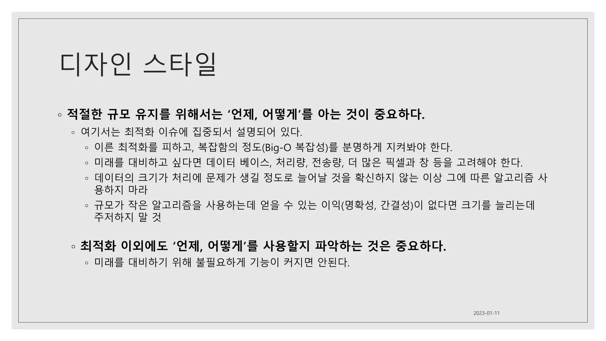 디자인 스타일
◦ 적절한 규모 유지를 위해서는 ‘언제, 어떻게’를 아는 것이 중요하다.
◦ 여기서는 최적화 이슈에 집중되서 설명되어 있다.
◦ 이른 최적화를 피하고, 복잡함의 정도(Big-O 복잡성)를 분명하게 지켜봐야 한다.
◦ 미래를 대비하고 싶다면 데이터 베이스, 처리량, 전송량, 더 많은 픽셀과 창 등을 고려해야 한다.
◦ 데이터의 크기가 처리에 문제가 생길 정도로 늘어날 것을 확신하지 않는 이상 그에 따른 알고리즘 사
용하지 마라
◦ 규모가 작은 알고리즘을 사용하는데 얻을 수 있는 이익(명확성, 간결성)이 없다면 크기를 늘리는데
주저하지 말 것
◦ 최적화 이외에도 ‘언제, 어떻게’를 사용할지 파악하는 것은 중요하다.
◦ 미래를 대비하기 위해 불필요하게 기능이 커지면 안된다.
2023-01-11
 
