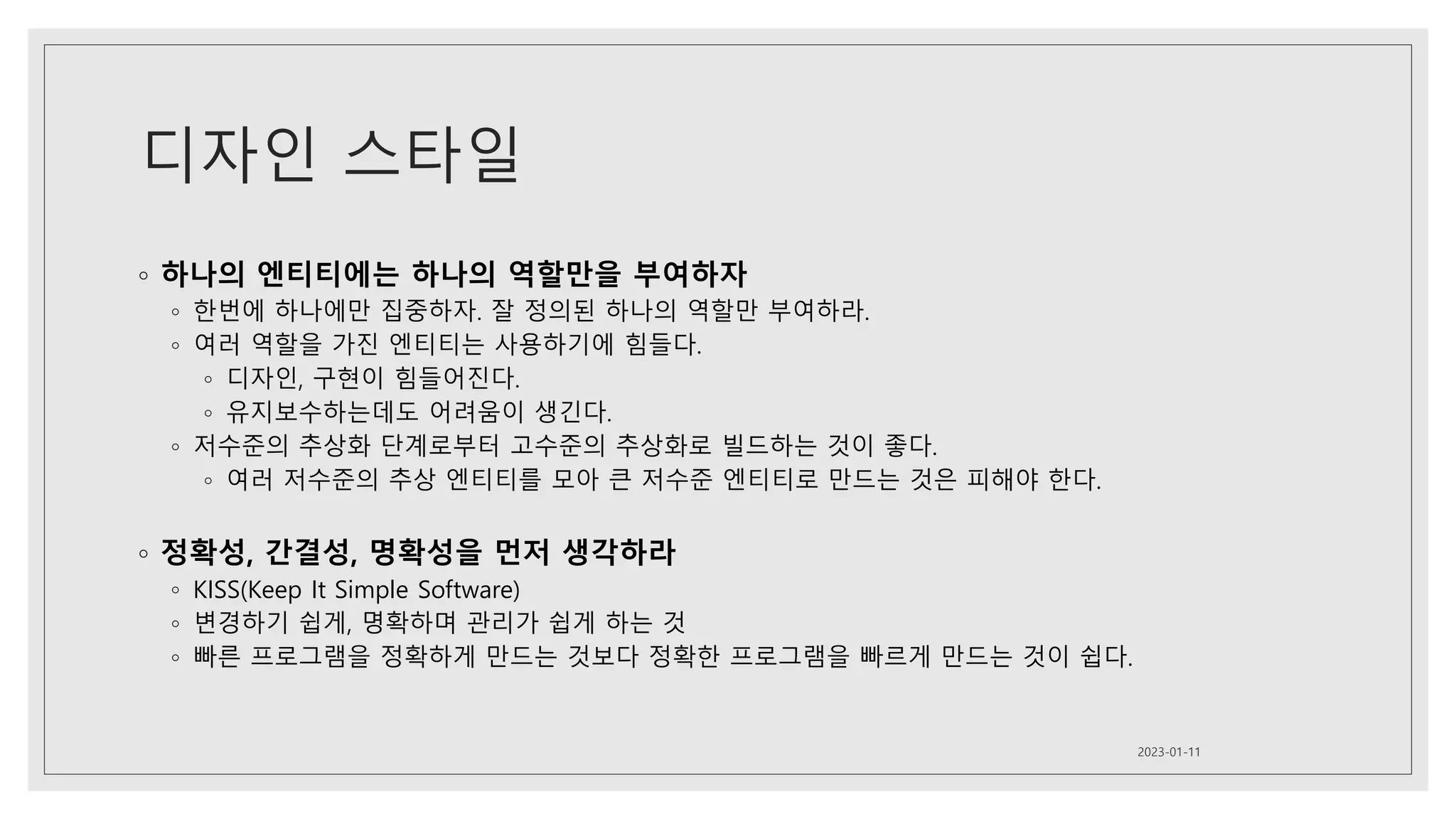 디자인 스타일
◦ 하나의 엔티티에는 하나의 역할만을 부여하자
◦ 한번에 하나에만 집중하자. 잘 정의된 하나의 역할만 부여하라.
◦ 여러 역할을 가진 엔티티는 사용하기에 힘들다.
◦ 디자인, 구현이 힘들어진다.
◦ 유지보수하는데도 어려움이 생긴다.
◦ 저수준의 추상화 단계로부터 고수준의 추상화로 빌드하는 것이 좋다.
◦ 여러 저수준의 추상 엔티티를 모아 큰 저수준 엔티티로 만드는 것은 피해야 한다.
◦ 정확성, 간결성, 명확성을 먼저 생각하라
◦ KISS(Keep It Simple Software)
◦ 변경하기 쉽게, 명확하며 관리가 쉽게 하는 것
◦ 빠른 프로그램을 정확하게 만드는 것보다 정확한 프로그램을 빠르게 만드는 것이 쉽다.
2023-01-11
 