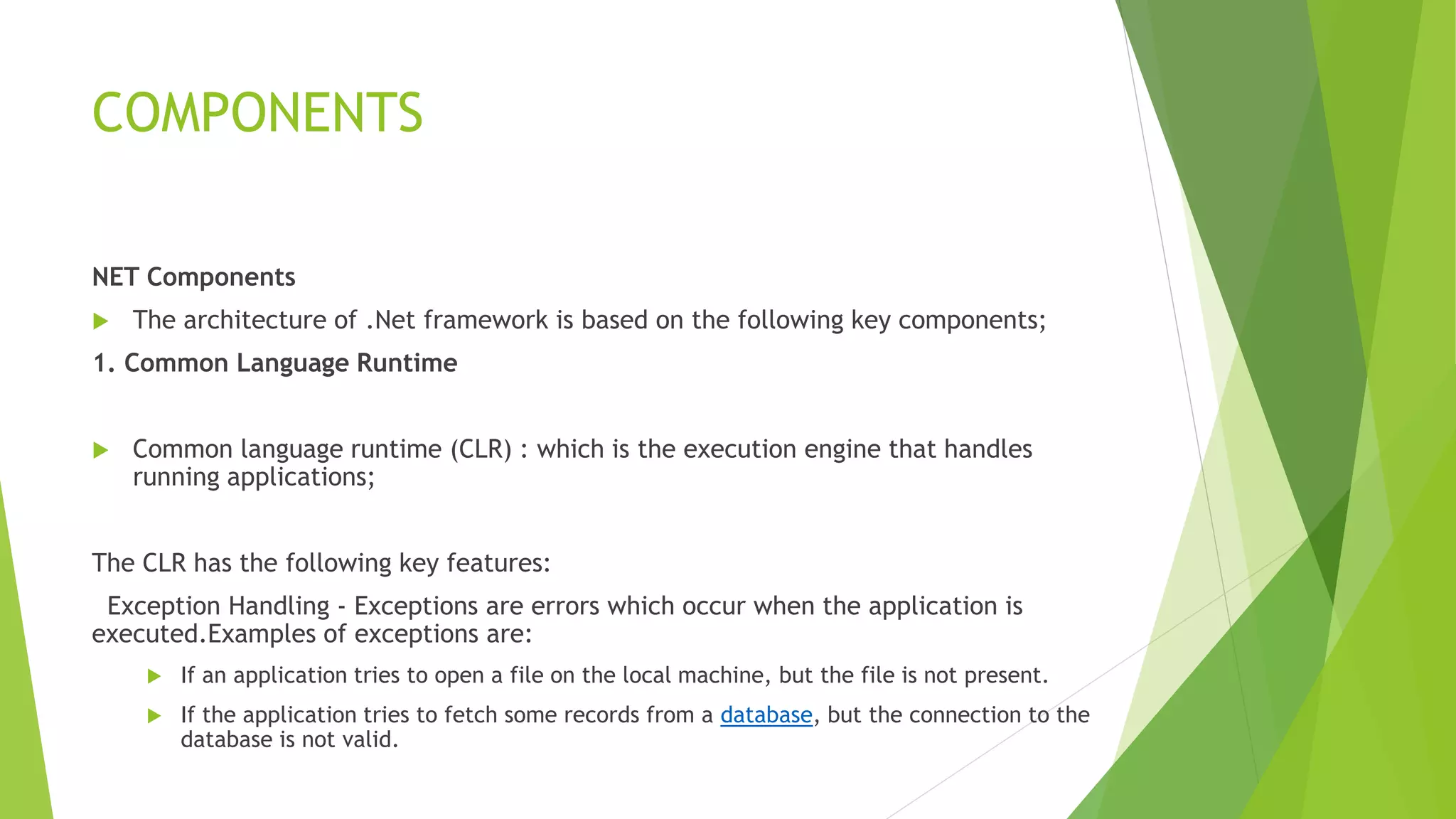 COMPONENTS
NET Components
 The architecture of .Net framework is based on the following key components;
1. Common Language Runtime
 Common language runtime (CLR) : which is the execution engine that handles
running applications;
The CLR has the following key features:
Exception Handling - Exceptions are errors which occur when the application is
executed.Examples of exceptions are:
 If an application tries to open a file on the local machine, but the file is not present.
 If the application tries to fetch some records from a database, but the connection to the
database is not valid.
 