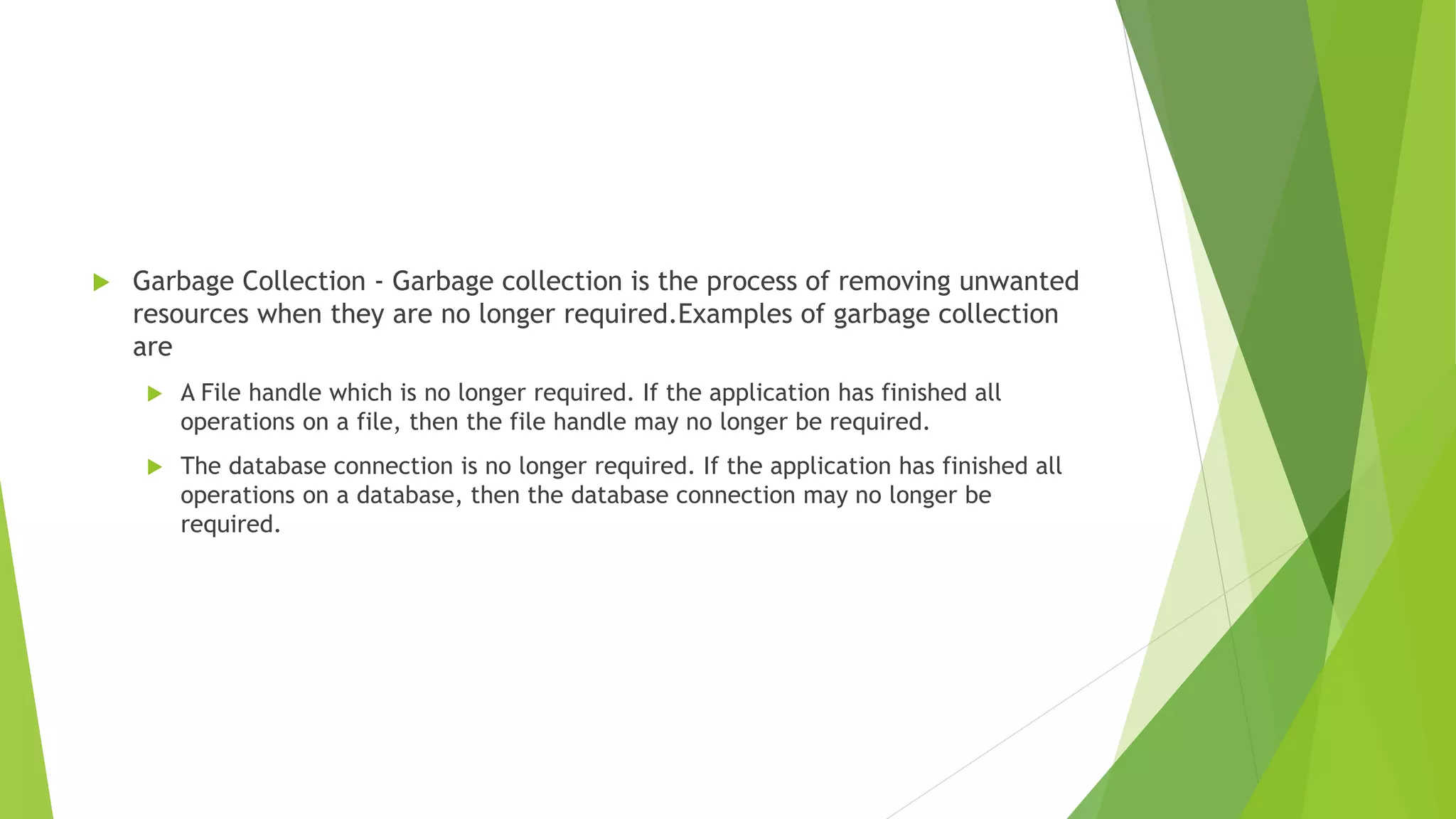  Garbage Collection - Garbage collection is the process of removing unwanted
resources when they are no longer required.Examples of garbage collection
are
 A File handle which is no longer required. If the application has finished all
operations on a file, then the file handle may no longer be required.
 The database connection is no longer required. If the application has finished all
operations on a database, then the database connection may no longer be
required.
 