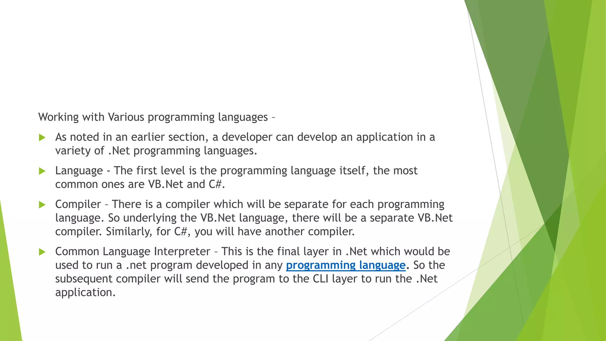 Working with Various programming languages –
 As noted in an earlier section, a developer can develop an application in a
variety of .Net programming languages.
 Language - The first level is the programming language itself, the most
common ones are VB.Net and C#.
 Compiler – There is a compiler which will be separate for each programming
language. So underlying the VB.Net language, there will be a separate VB.Net
compiler. Similarly, for C#, you will have another compiler.
 Common Language Interpreter – This is the final layer in .Net which would be
used to run a .net program developed in any programming language. So the
subsequent compiler will send the program to the CLI layer to run the .Net
application.
 