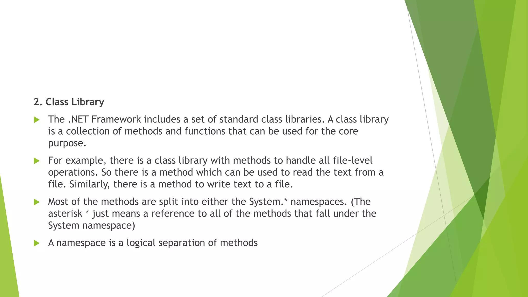 2. Class Library
 The .NET Framework includes a set of standard class libraries. A class library
is a collection of methods and functions that can be used for the core
purpose.
 For example, there is a class library with methods to handle all file-level
operations. So there is a method which can be used to read the text from a
file. Similarly, there is a method to write text to a file.
 Most of the methods are split into either the System.* namespaces. (The
asterisk * just means a reference to all of the methods that fall under the
System namespace)
 A namespace is a logical separation of methods
 