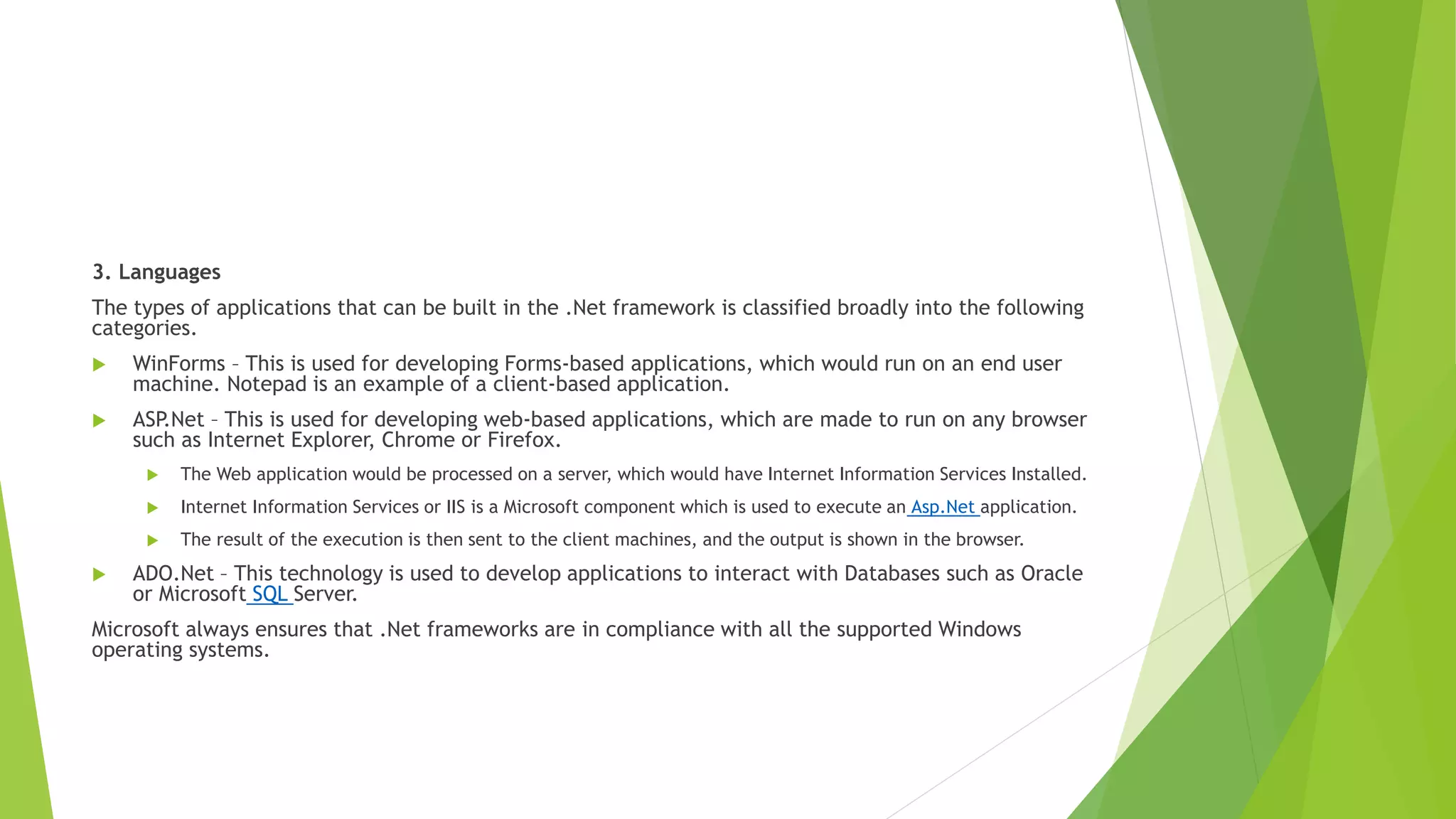 3. Languages
The types of applications that can be built in the .Net framework is classified broadly into the following
categories.
 WinForms – This is used for developing Forms-based applications, which would run on an end user
machine. Notepad is an example of a client-based application.
 ASP
.Net – This is used for developing web-based applications, which are made to run on any browser
such as Internet Explorer, Chrome or Firefox.
 The Web application would be processed on a server, which would have Internet Information Services Installed.
 Internet Information Services or IIS is a Microsoft component which is used to execute an Asp.Net application.
 The result of the execution is then sent to the client machines, and the output is shown in the browser.
 ADO.Net – This technology is used to develop applications to interact with Databases such as Oracle
or Microsoft SQL Server.
Microsoft always ensures that .Net frameworks are in compliance with all the supported Windows
operating systems.
 