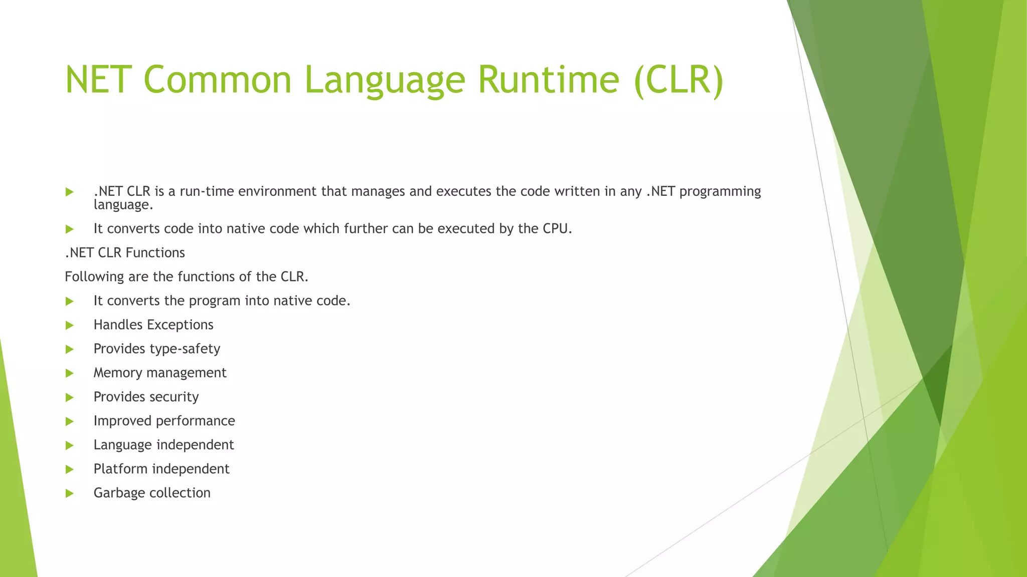 NET Common Language Runtime (CLR)
 .NET CLR is a run-time environment that manages and executes the code written in any .NET programming
language.
 It converts code into native code which further can be executed by the CPU.
.NET CLR Functions
Following are the functions of the CLR.
 It converts the program into native code.
 Handles Exceptions
 Provides type-safety
 Memory management
 Provides security
 Improved performance
 Language independent
 Platform independent
 Garbage collection
 
