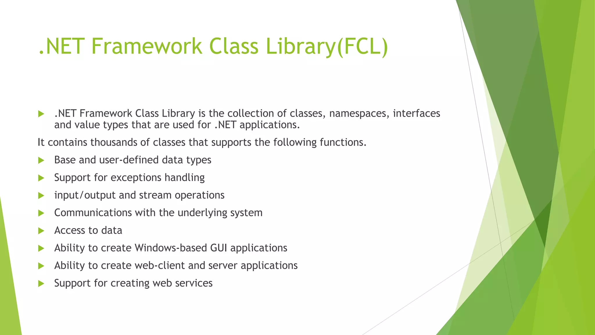 .NET Framework Class Library(FCL)
 .NET Framework Class Library is the collection of classes, namespaces, interfaces
and value types that are used for .NET applications.
It contains thousands of classes that supports the following functions.
 Base and user-defined data types
 Support for exceptions handling
 input/output and stream operations
 Communications with the underlying system
 Access to data
 Ability to create Windows-based GUI applications
 Ability to create web-client and server applications
 Support for creating web services
 