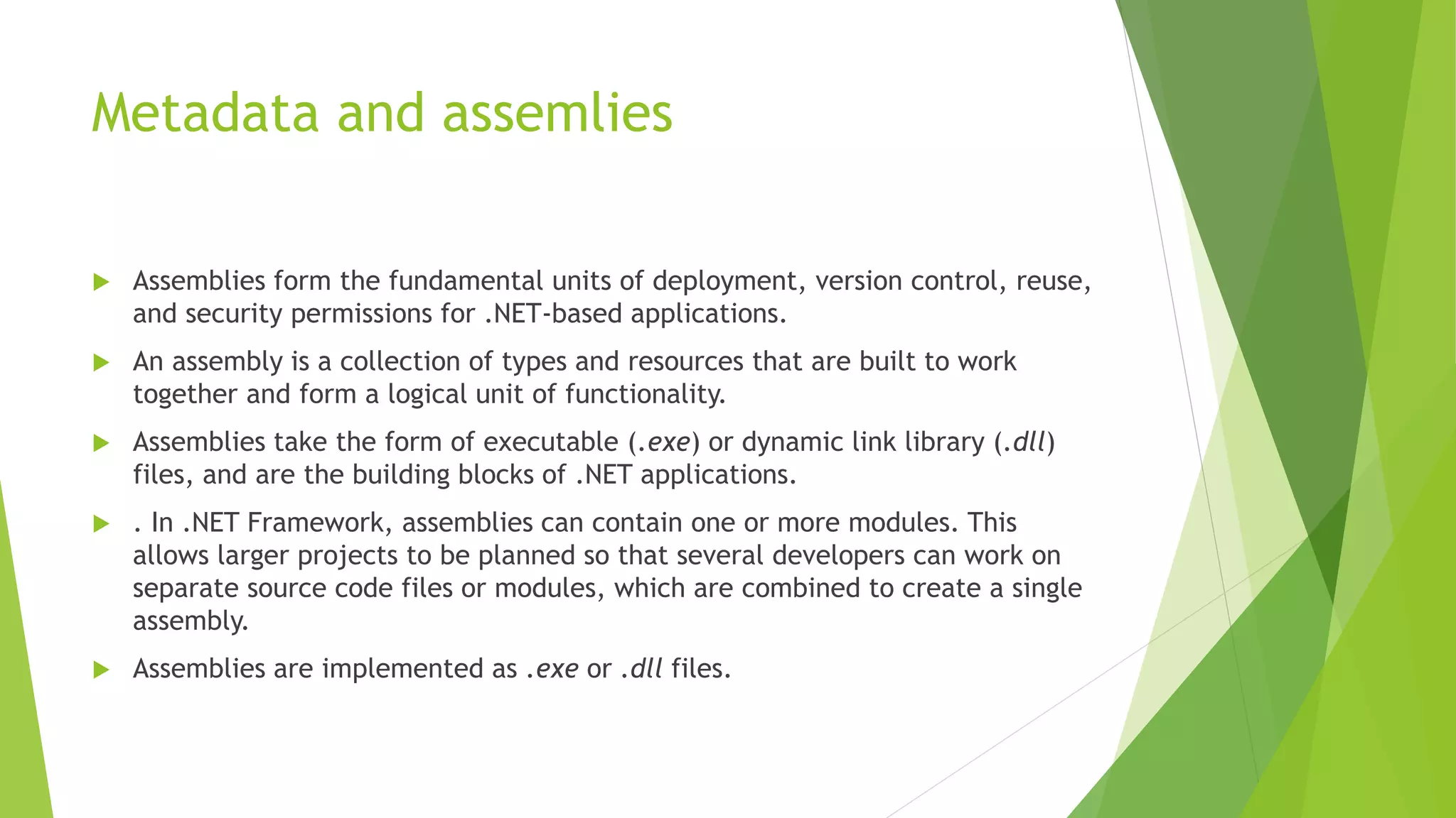 Metadata and assemlies
 Assemblies form the fundamental units of deployment, version control, reuse,
and security permissions for .NET-based applications.
 An assembly is a collection of types and resources that are built to work
together and form a logical unit of functionality.
 Assemblies take the form of executable (.exe) or dynamic link library (.dll)
files, and are the building blocks of .NET applications.
 . In .NET Framework, assemblies can contain one or more modules. This
allows larger projects to be planned so that several developers can work on
separate source code files or modules, which are combined to create a single
assembly.
 Assemblies are implemented as .exe or .dll files.
 