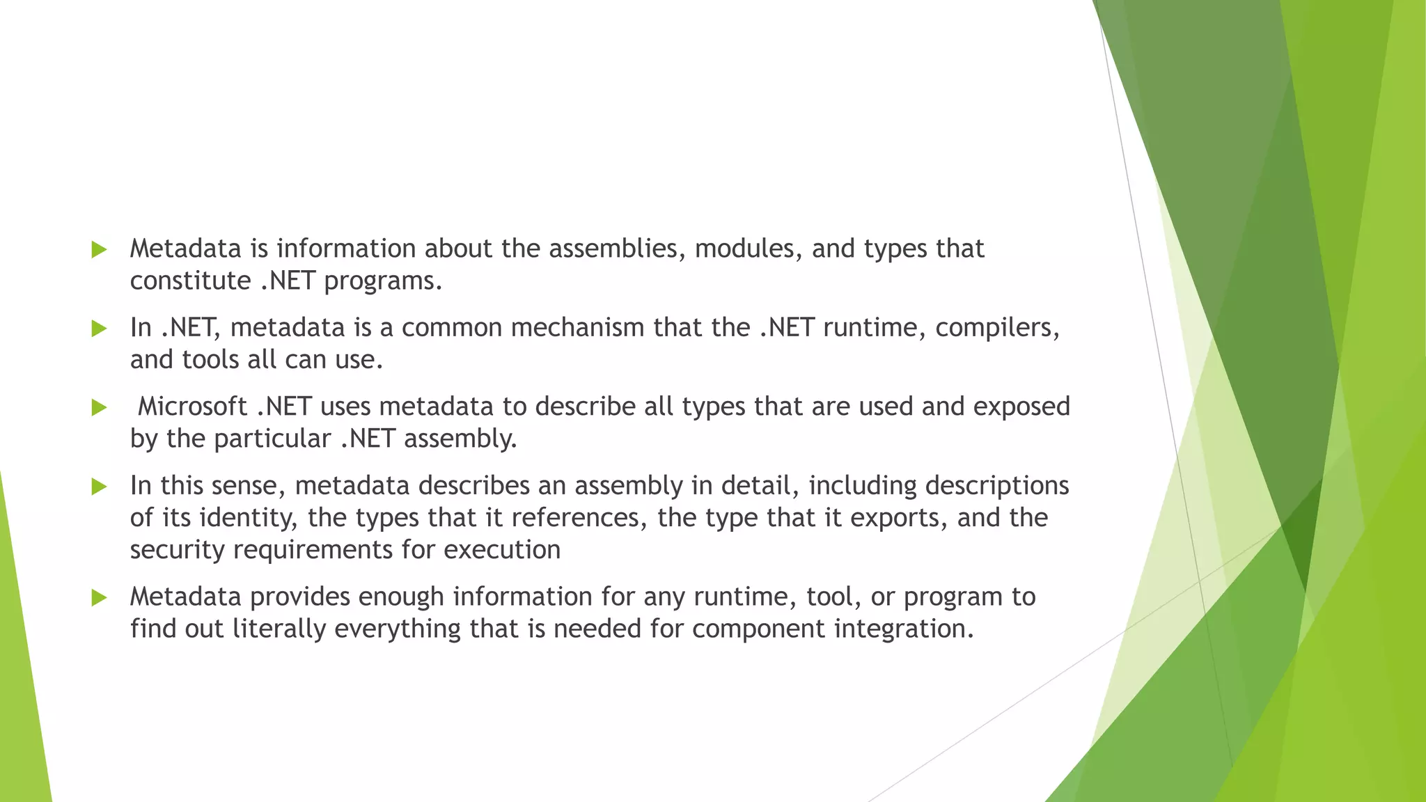  Metadata is information about the assemblies, modules, and types that
constitute .NET programs.
 In .NET, metadata is a common mechanism that the .NET runtime, compilers,
and tools all can use.
 Microsoft .NET uses metadata to describe all types that are used and exposed
by the particular .NET assembly.
 In this sense, metadata describes an assembly in detail, including descriptions
of its identity, the types that it references, the type that it exports, and the
security requirements for execution
 Metadata provides enough information for any runtime, tool, or program to
find out literally everything that is needed for component integration.
 