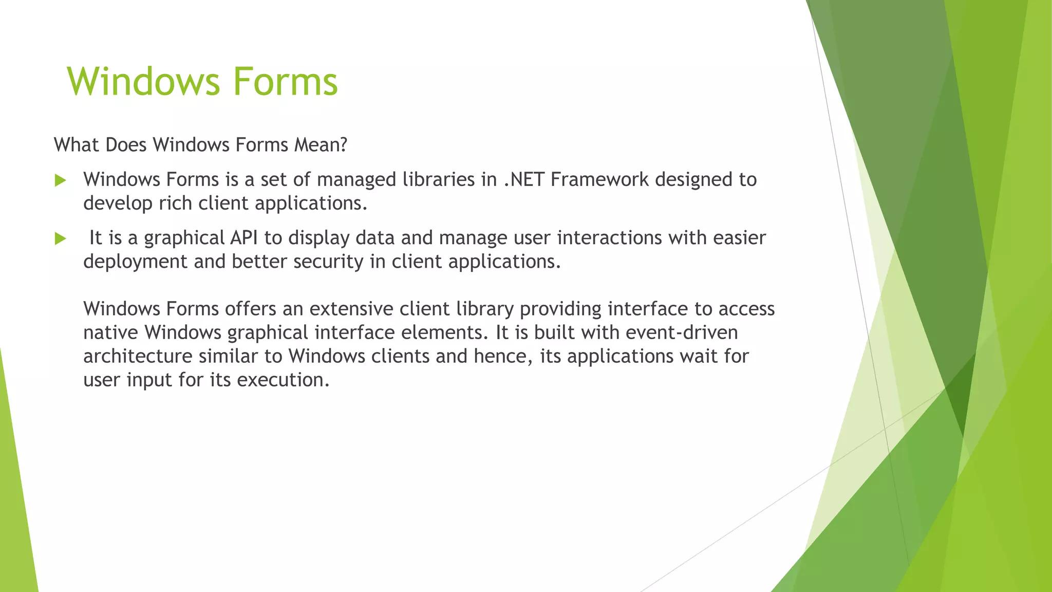 Windows Forms
What Does Windows Forms Mean?
 Windows Forms is a set of managed libraries in .NET Framework designed to
develop rich client applications.
 It is a graphical API to display data and manage user interactions with easier
deployment and better security in client applications.
Windows Forms offers an extensive client library providing interface to access
native Windows graphical interface elements. It is built with event-driven
architecture similar to Windows clients and hence, its applications wait for
user input for its execution.
 