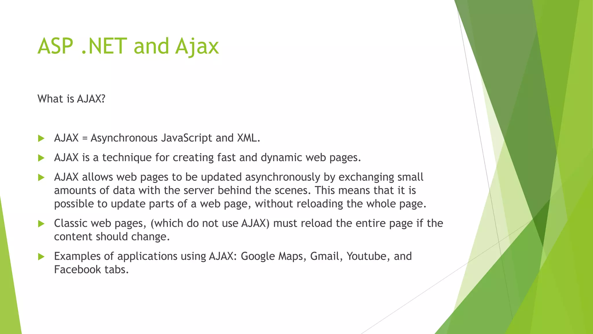 ASP .NET and Ajax
What is AJAX?
 AJAX = Asynchronous JavaScript and XML.
 AJAX is a technique for creating fast and dynamic web pages.
 AJAX allows web pages to be updated asynchronously by exchanging small
amounts of data with the server behind the scenes. This means that it is
possible to update parts of a web page, without reloading the whole page.
 Classic web pages, (which do not use AJAX) must reload the entire page if the
content should change.
 Examples of applications using AJAX: Google Maps, Gmail, Youtube, and
Facebook tabs.
 