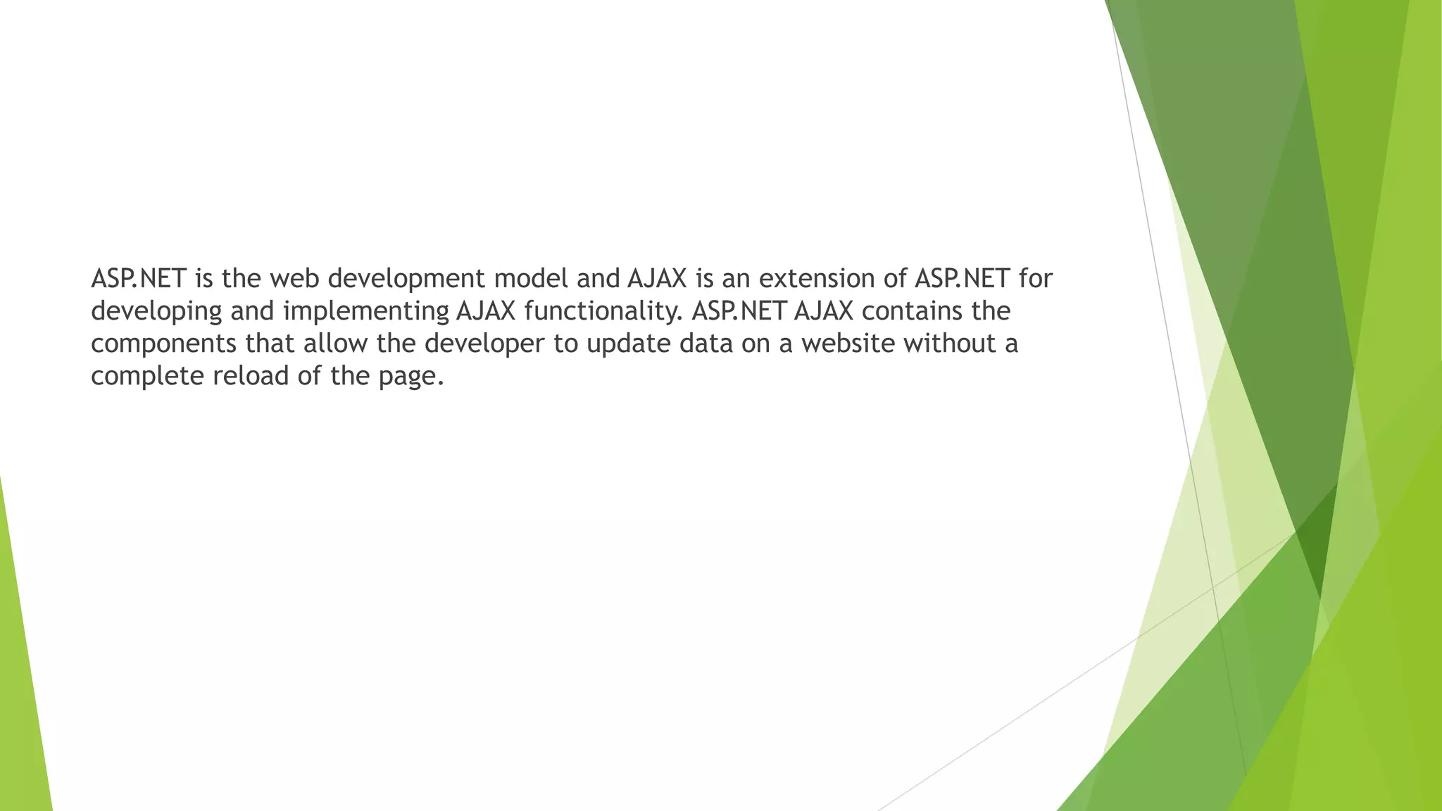 ASP.NET is the web development model and AJAX is an extension of ASP.NET for
developing and implementing AJAX functionality. ASP.NET AJAX contains the
components that allow the developer to update data on a website without a
complete reload of the page.
 
