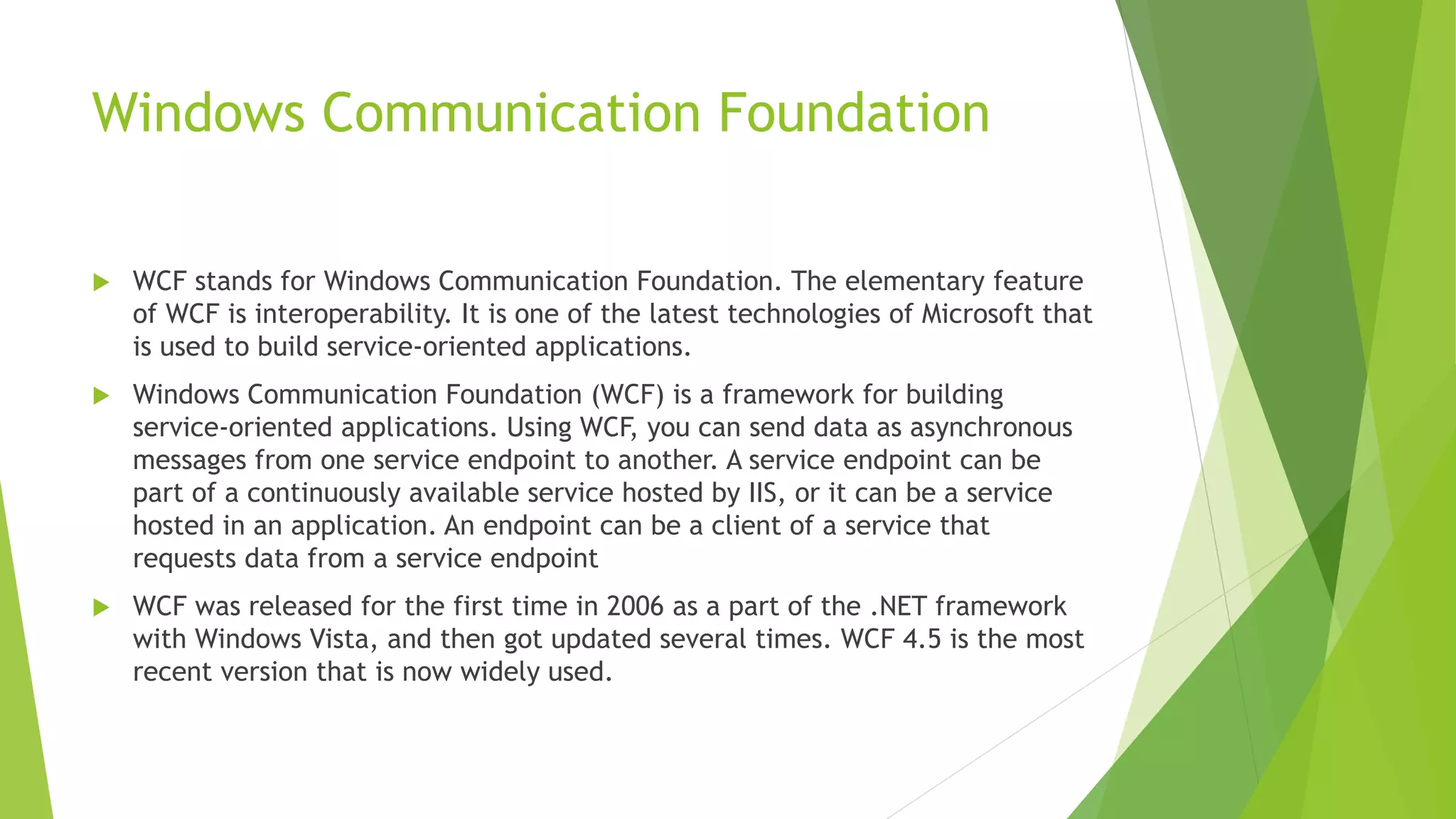 Windows Communication Foundation
 WCF stands for Windows Communication Foundation. The elementary feature
of WCF is interoperability. It is one of the latest technologies of Microsoft that
is used to build service-oriented applications.
 Windows Communication Foundation (WCF) is a framework for building
service-oriented applications. Using WCF, you can send data as asynchronous
messages from one service endpoint to another. A service endpoint can be
part of a continuously available service hosted by IIS, or it can be a service
hosted in an application. An endpoint can be a client of a service that
requests data from a service endpoint
 WCF was released for the first time in 2006 as a part of the .NET framework
with Windows Vista, and then got updated several times. WCF 4.5 is the most
recent version that is now widely used.
 