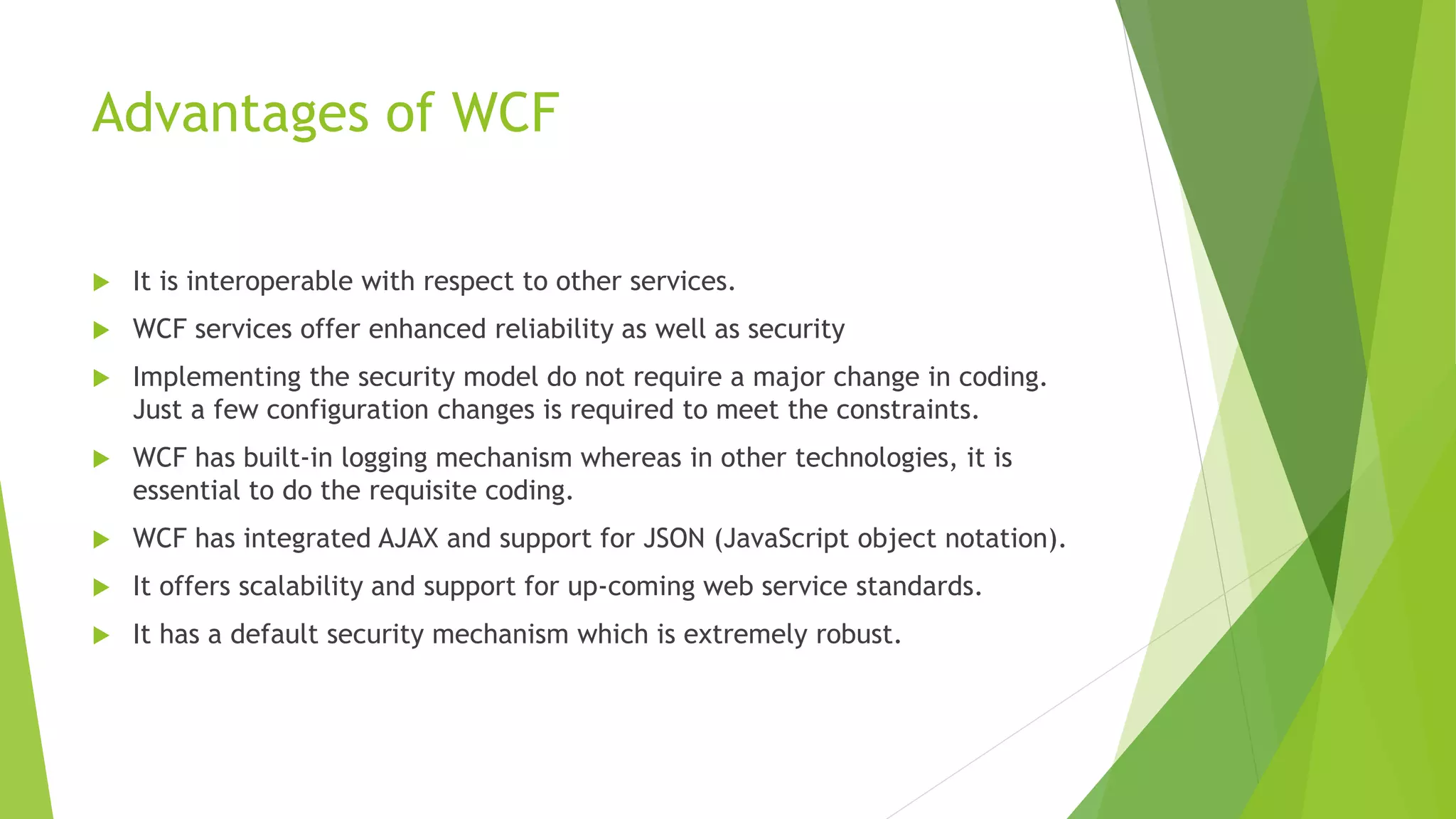 Advantages of WCF
 It is interoperable with respect to other services.
 WCF services offer enhanced reliability as well as security
 Implementing the security model do not require a major change in coding.
Just a few configuration changes is required to meet the constraints.
 WCF has built-in logging mechanism whereas in other technologies, it is
essential to do the requisite coding.
 WCF has integrated AJAX and support for JSON (JavaScript object notation).
 It offers scalability and support for up-coming web service standards.
 It has a default security mechanism which is extremely robust.
 