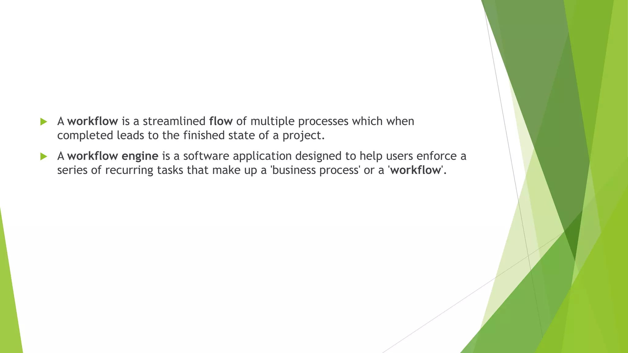  A workflow is a streamlined flow of multiple processes which when
completed leads to the finished state of a project.
 A workflow engine is a software application designed to help users enforce a
series of recurring tasks that make up a 'business process' or a 'workflow'.
 