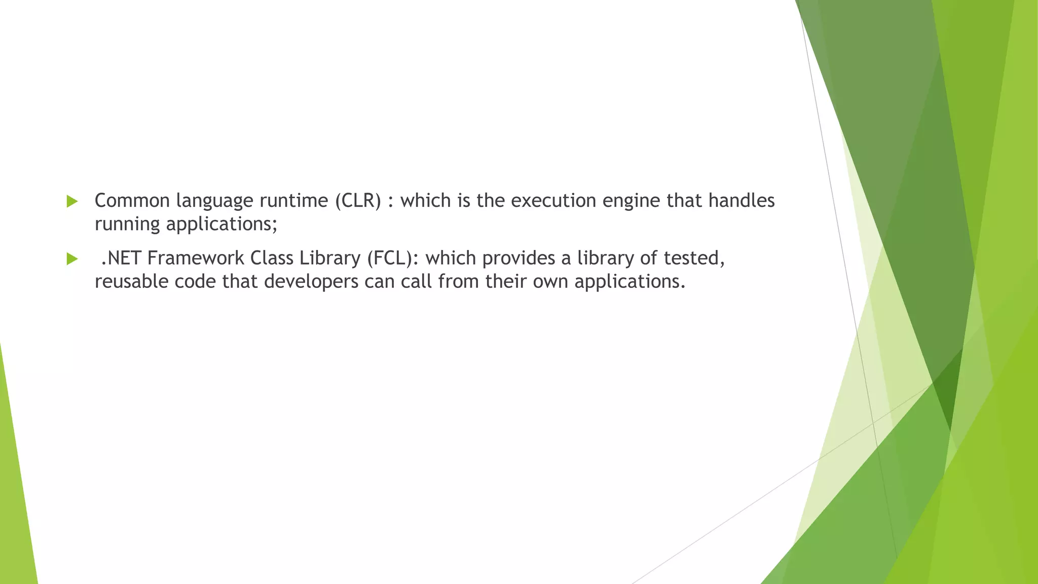  Common language runtime (CLR) : which is the execution engine that handles
running applications;
 .NET Framework Class Library (FCL): which provides a library of tested,
reusable code that developers can call from their own applications.
 