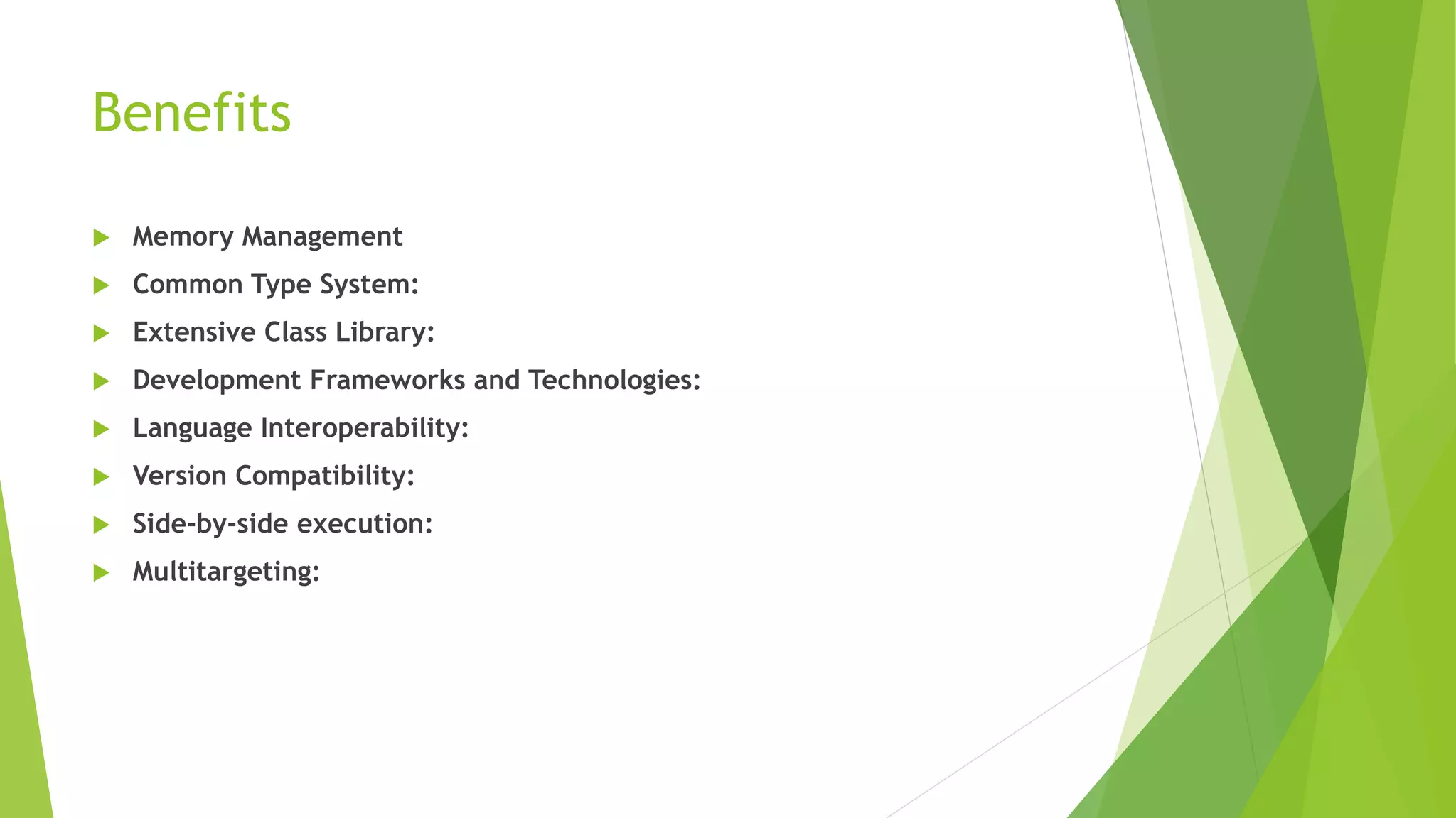 Benefits
 Memory Management
 Common Type System:
 Extensive Class Library:
 Development Frameworks and Technologies:
 Language Interoperability:
 Version Compatibility:
 Side-by-side execution:
 Multitargeting:
 