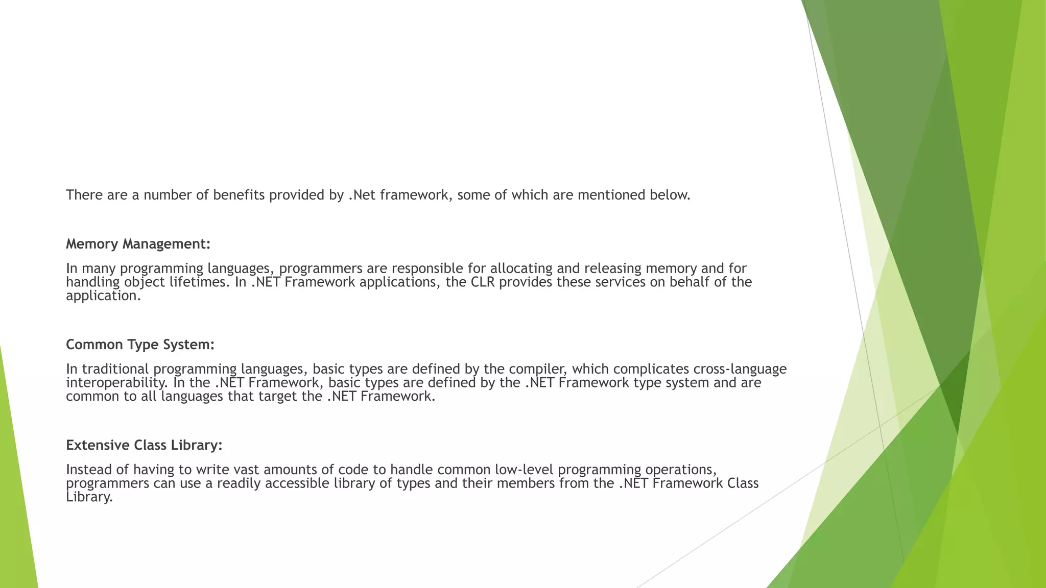 There are a number of benefits provided by .Net framework, some of which are mentioned below.
Memory Management:
In many programming languages, programmers are responsible for allocating and releasing memory and for
handling object lifetimes. In .NET Framework applications, the CLR provides these services on behalf of the
application.
Common Type System:
In traditional programming languages, basic types are defined by the compiler, which complicates cross-language
interoperability. In the .NET Framework, basic types are defined by the .NET Framework type system and are
common to all languages that target the .NET Framework.
Extensive Class Library:
Instead of having to write vast amounts of code to handle common low-level programming operations,
programmers can use a readily accessible library of types and their members from the .NET Framework Class
Library.
 