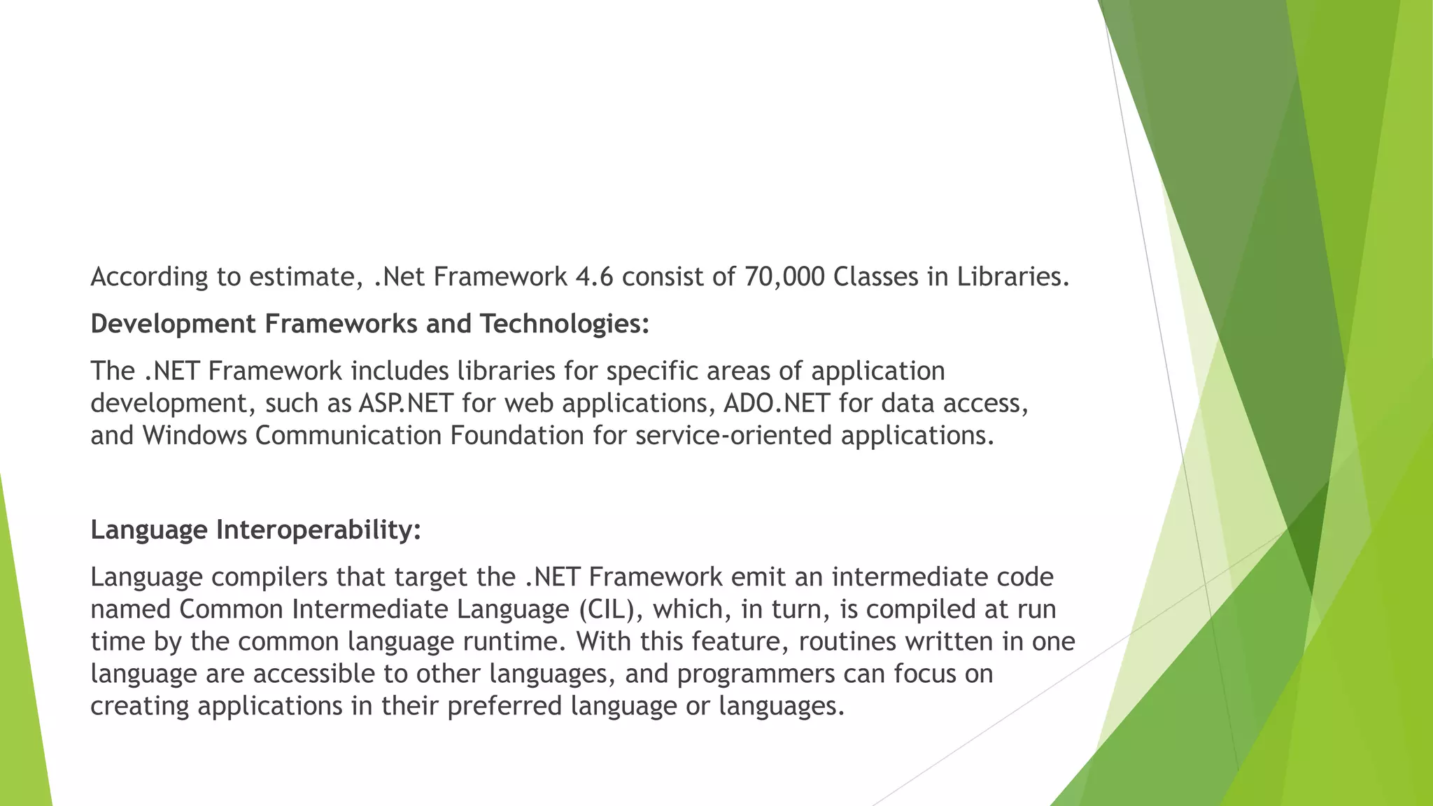 According to estimate, .Net Framework 4.6 consist of 70,000 Classes in Libraries.
Development Frameworks and Technologies:
The .NET Framework includes libraries for specific areas of application
development, such as ASP.NET for web applications, ADO.NET for data access,
and Windows Communication Foundation for service-oriented applications.
Language Interoperability:
Language compilers that target the .NET Framework emit an intermediate code
named Common Intermediate Language (CIL), which, in turn, is compiled at run
time by the common language runtime. With this feature, routines written in one
language are accessible to other languages, and programmers can focus on
creating applications in their preferred language or languages.
 