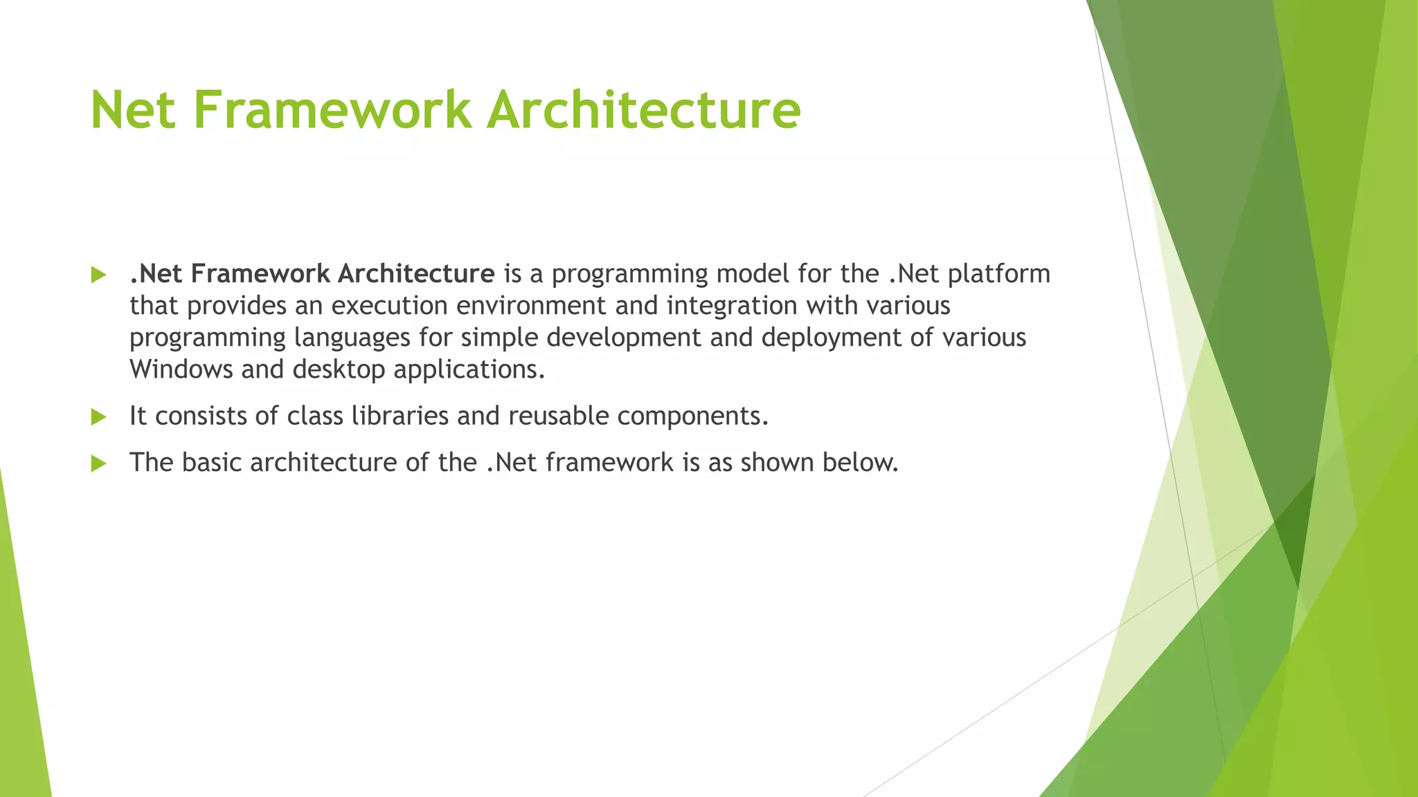 Net Framework Architecture
 .Net Framework Architecture is a programming model for the .Net platform
that provides an execution environment and integration with various
programming languages for simple development and deployment of various
Windows and desktop applications.
 It consists of class libraries and reusable components.
 The basic architecture of the .Net framework is as shown below.
 