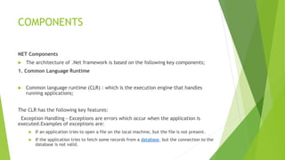 COMPONENTS
NET Components
 The architecture of .Net framework is based on the following key components;
1. Common Language Runtime
 Common language runtime (CLR) : which is the execution engine that handles
running applications;
The CLR has the following key features:
Exception Handling - Exceptions are errors which occur when the application is
executed.Examples of exceptions are:
 If an application tries to open a file on the local machine, but the file is not present.
 If the application tries to fetch some records from a database, but the connection to the
database is not valid.
 