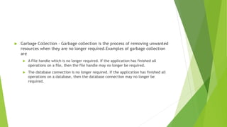  Garbage Collection - Garbage collection is the process of removing unwanted
resources when they are no longer required.Examples of garbage collection
are
 A File handle which is no longer required. If the application has finished all
operations on a file, then the file handle may no longer be required.
 The database connection is no longer required. If the application has finished all
operations on a database, then the database connection may no longer be
required.
 