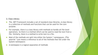 2. Class Library
 The .NET Framework includes a set of standard class libraries. A class library
is a collection of methods and functions that can be used for the core
purpose.
 For example, there is a class library with methods to handle all file-level
operations. So there is a method which can be used to read the text from a
file. Similarly, there is a method to write text to a file.
 Most of the methods are split into either the System.* namespaces. (The
asterisk * just means a reference to all of the methods that fall under the
System namespace)
 A namespace is a logical separation of methods
 