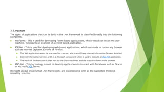 3. Languages
The types of applications that can be built in the .Net framework is classified broadly into the following
categories.
 WinForms – This is used for developing Forms-based applications, which would run on an end user
machine. Notepad is an example of a client-based application.
 ASP
.Net – This is used for developing web-based applications, which are made to run on any browser
such as Internet Explorer, Chrome or Firefox.
 The Web application would be processed on a server, which would have Internet Information Services Installed.
 Internet Information Services or IIS is a Microsoft component which is used to execute an Asp.Net application.
 The result of the execution is then sent to the client machines, and the output is shown in the browser.
 ADO.Net – This technology is used to develop applications to interact with Databases such as Oracle
or Microsoft SQL Server.
Microsoft always ensures that .Net frameworks are in compliance with all the supported Windows
operating systems.
 