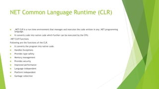 NET Common Language Runtime (CLR)
 .NET CLR is a run-time environment that manages and executes the code written in any .NET programming
language.
 It converts code into native code which further can be executed by the CPU.
.NET CLR Functions
Following are the functions of the CLR.
 It converts the program into native code.
 Handles Exceptions
 Provides type-safety
 Memory management
 Provides security
 Improved performance
 Language independent
 Platform independent
 Garbage collection
 