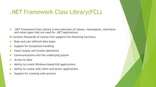 .NET Framework Class Library(FCL)
 .NET Framework Class Library is the collection of classes, namespaces, interfaces
and value types that are used for .NET applications.
It contains thousands of classes that supports the following functions.
 Base and user-defined data types
 Support for exceptions handling
 input/output and stream operations
 Communications with the underlying system
 Access to data
 Ability to create Windows-based GUI applications
 Ability to create web-client and server applications
 Support for creating web services
 