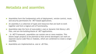 Metadata and assemlies
 Assemblies form the fundamental units of deployment, version control, reuse,
and security permissions for .NET-based applications.
 An assembly is a collection of types and resources that are built to work
together and form a logical unit of functionality.
 Assemblies take the form of executable (.exe) or dynamic link library (.dll)
files, and are the building blocks of .NET applications.
 . In .NET Framework, assemblies can contain one or more modules. This
allows larger projects to be planned so that several developers can work on
separate source code files or modules, which are combined to create a single
assembly.
 Assemblies are implemented as .exe or .dll files.
 