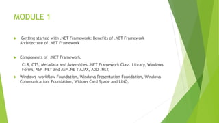 MODULE 1
 Getting started with .NET Framework: Benefits of .NET Framework
Architecture of .NET Framework
 Components of .NET Framework:
CLR, CTS, Metadata and Assemblies,.NET Framework Class Library, Windows
Forms, ASP .NET and ASP .NE T AJAX, ADO .NET,
 Windows workflow Foundation, Windows Presentation Foundation, Windows
Communication Foundation, Widows Card Space and LINQ.
 