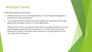 Windows Forms
What Does Windows Forms Mean?
 Windows Forms is a set of managed libraries in .NET Framework designed to
develop rich client applications.
 It is a graphical API to display data and manage user interactions with easier
deployment and better security in client applications.
Windows Forms offers an extensive client library providing interface to access
native Windows graphical interface elements. It is built with event-driven
architecture similar to Windows clients and hence, its applications wait for
user input for its execution.
 