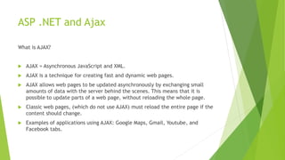 ASP .NET and Ajax
What is AJAX?
 AJAX = Asynchronous JavaScript and XML.
 AJAX is a technique for creating fast and dynamic web pages.
 AJAX allows web pages to be updated asynchronously by exchanging small
amounts of data with the server behind the scenes. This means that it is
possible to update parts of a web page, without reloading the whole page.
 Classic web pages, (which do not use AJAX) must reload the entire page if the
content should change.
 Examples of applications using AJAX: Google Maps, Gmail, Youtube, and
Facebook tabs.
 