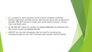  It is a module of .Net Framework which is used to establish connection
between application and data sources. Data sources can be such as SQL Server
and XML. ADO.NET consists of classes that can be used to connect, retrieve,
insert and delete data.
 All the ADO.NET classes are located into System.Data.dll and integrated with
XML classes located into System.Xml.dll.
 ADO.NET has two main components that are used for accessing and
manipulating data are the .NET Framework data provider and the DataSet.
 