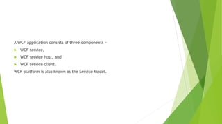A WCF application consists of three components −
 WCF service,
 WCF service host, and
 WCF service client.
WCF platform is also known as the Service Model.
 