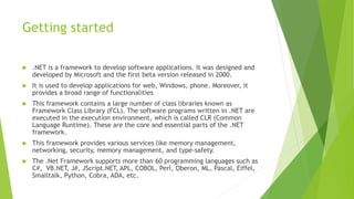 Getting started
 .NET is a framework to develop software applications. It was designed and
developed by Microsoft and the first beta version released in 2000.
 It is used to develop applications for web, Windows, phone. Moreover, it
provides a broad range of functionalities
 This framework contains a large number of class libraries known as
Framework Class Library (FCL). The software programs written in .NET are
executed in the execution environment, which is called CLR (Common
Language Runtime). These are the core and essential parts of the .NET
framework.
 This framework provides various services like memory management,
networking, security, memory management, and type-safety.
 The .Net Framework supports more than 60 programming languages such as
C#, VB.NET, J#, JScript.NET, APL, COBOL, Perl, Oberon, ML, Pascal, Eiffel,
Smalltalk, Python, Cobra, ADA, etc.
 