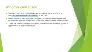 Windows card space
 Windows CardSpace, previously known by its code name, InfoCard, is
the identity management component in .NET 3.0.
 With CardSpace, end users create a digital file on their own computer that
includes user-specific information, like a work phone number, e-mail address
 Users are able to save several different profiles and use whichever profile is
appropriate for a certain situation.
 