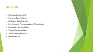 Benefits
 Memory Management
 Common Type System:
 Extensive Class Library:
 Development Frameworks and Technologies:
 Language Interoperability:
 Version Compatibility:
 Side-by-side execution:
 Multitargeting:
 