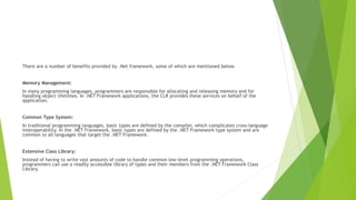 There are a number of benefits provided by .Net framework, some of which are mentioned below.
Memory Management:
In many programming languages, programmers are responsible for allocating and releasing memory and for
handling object lifetimes. In .NET Framework applications, the CLR provides these services on behalf of the
application.
Common Type System:
In traditional programming languages, basic types are defined by the compiler, which complicates cross-language
interoperability. In the .NET Framework, basic types are defined by the .NET Framework type system and are
common to all languages that target the .NET Framework.
Extensive Class Library:
Instead of having to write vast amounts of code to handle common low-level programming operations,
programmers can use a readily accessible library of types and their members from the .NET Framework Class
Library.
 