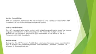 Version Compatibility:
With rare exceptions, applications that are developed by using a particular version of the .NET
Framework can run without modification on a later version.
Side-by-side execution:
The .NET Framework helps resolve version conflicts by allowing multiple versions of the common
language runtime to exist on the same computer. This means that multiple versions of
applications can also coexist, and that an application can run on the version of the .NET
Framework with which it was built.
Multitargeting:
By targeting the .NET Framework Portable Class Library, developers can create assemblies that
work on multiple .NET Framework platforms, such as Windows 7, Windows 8, Windows 8.1,
Windows 10, Windows Phone, etc
 