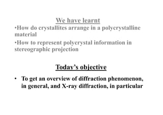 Today’s objective
We have learnt
•How do crystallites arrange in a polycrystalline
material
•How to represent polycrystal information in
stereographic projection
• To get an overview of diffraction phenomenon,
in general, and X-ray diffraction, in particular
 